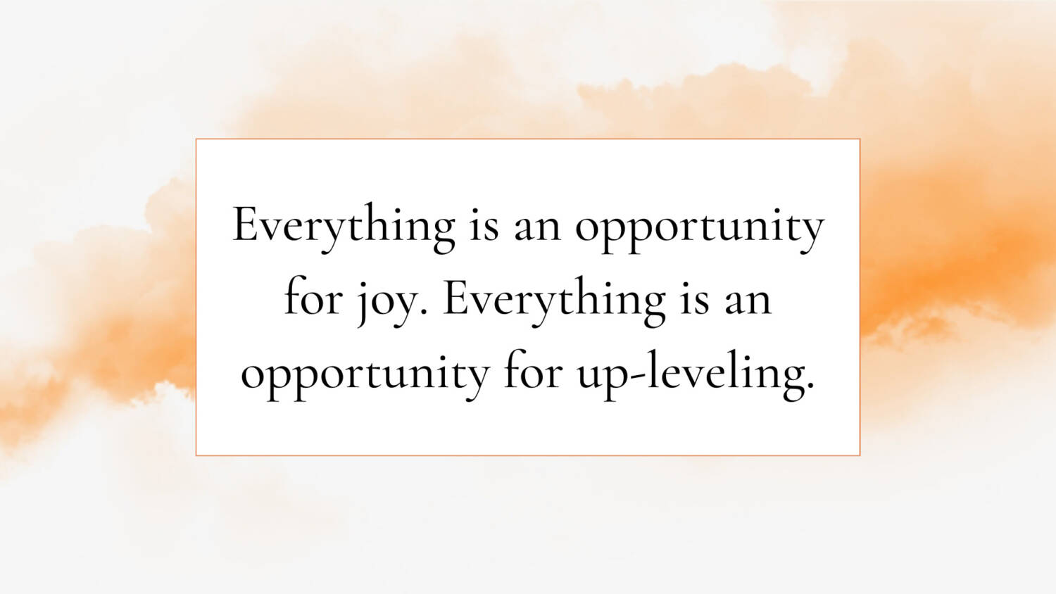 Everything is an opportunity for joy. Everything is an opportunity for up-leveling.