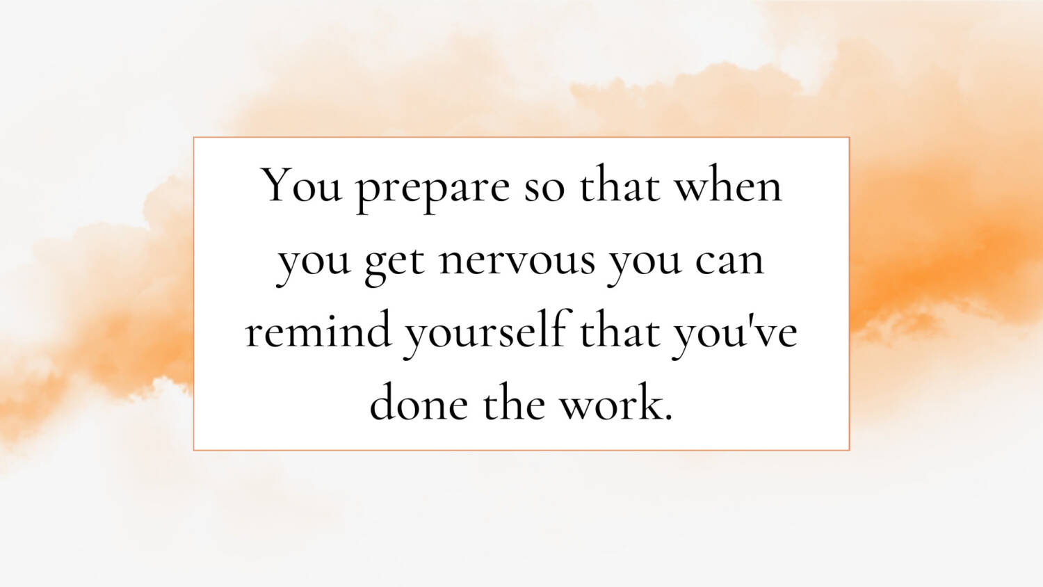 You prepare so that when you get nervous you can remind yourself that you've done the work.