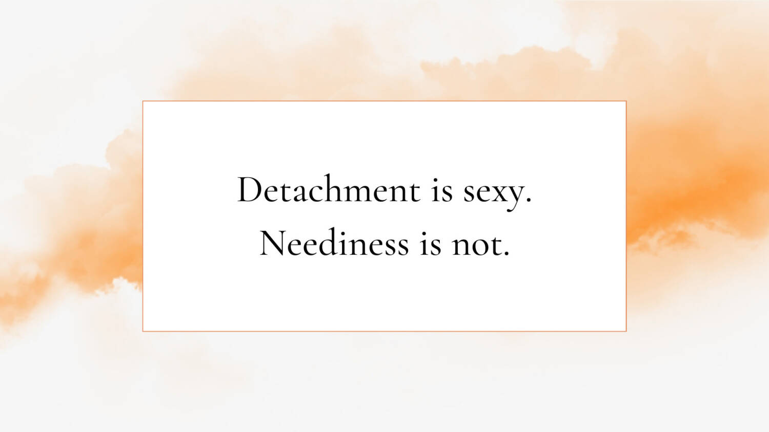 Detachment is sexy. Neediness is not.