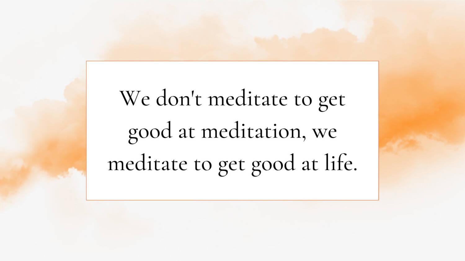 We don't meditate to get good at meditation, we meditate to get good at life.
