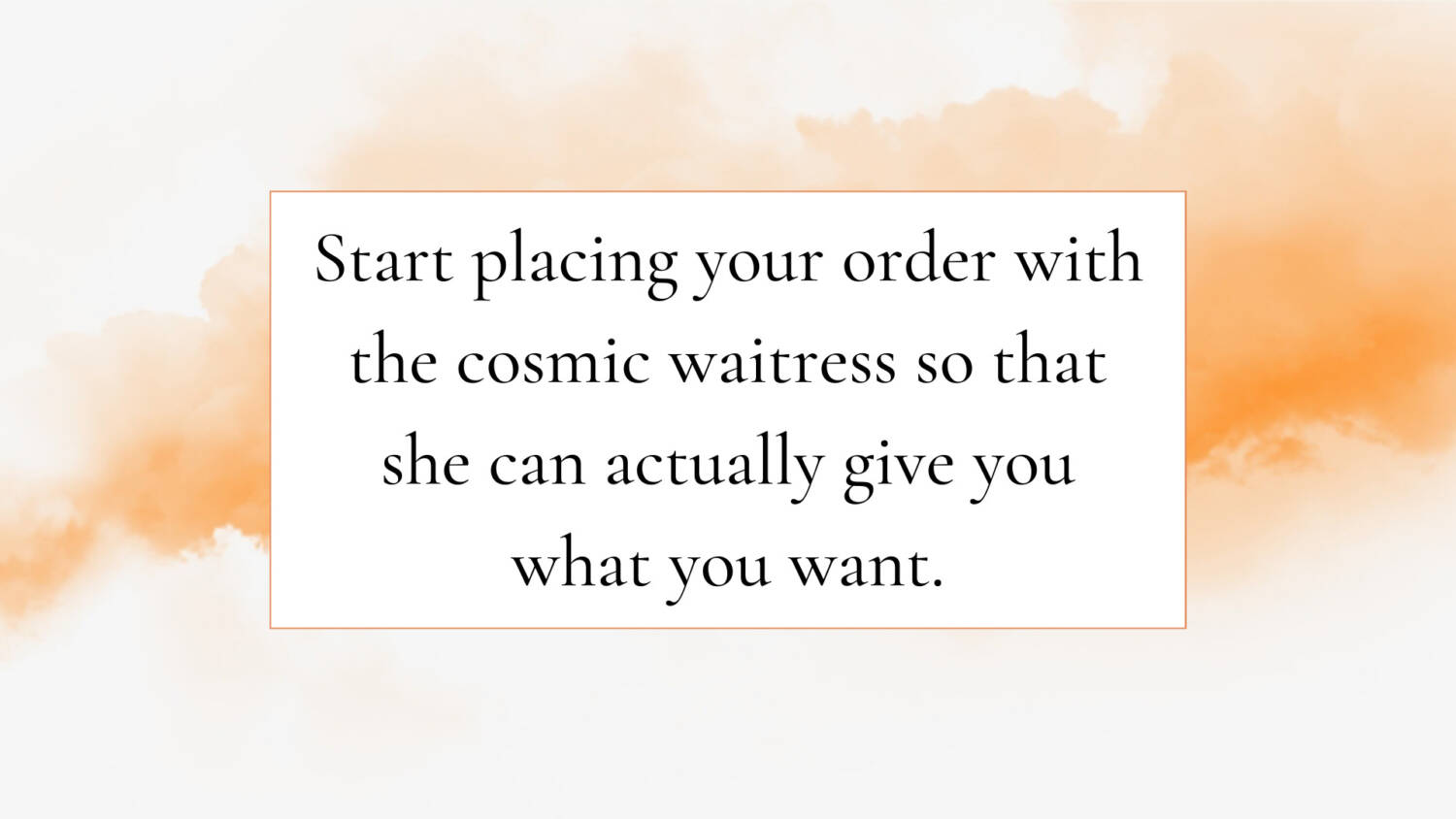 Start placing your order with the cosmic waitress so that she can actually give you what you want.