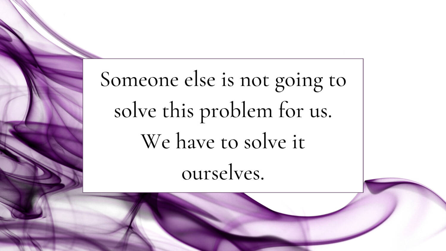 Someone else is not going to solve this problem for us. We have to solve it ourselves.